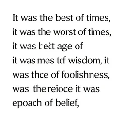 It was the best of times, it was the worst of times, it was the age of wisdom, it was the age of foolishness, it was the epoch of belief, it was the epoch of incredulity, it was the season of Light, it was the season of Darkness, it was the spring of hope, it was the winter of despair.