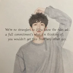 we're no strangers to love. you know the rules and so do i. a full commitment's what i'm thinking of. you wouldn't get this from any other guy