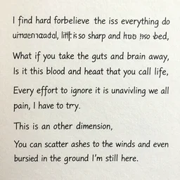 I find it hard to believe that this picture on the wall is everything I do understand all the prayers, life is so sharp and hurts so bad What does it mean to be dying, what if you take the guts and brain away Is it this blood and heartbeat that you call life Every effort to ignore it is unavailing we all have to die Is it too late to dull the edges of the pain, I have to try This is an other dimension You can scatter ashes to the winds and even buried in the ground I'm still here