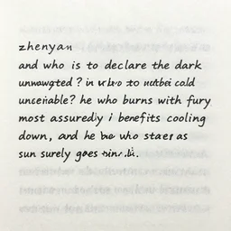 zhenyan | | and who is to declare the dark unwanted? who is to declare the cold undesirable? he who burns with fury most assuredly benefits cooling down, and he who stares at the sun surely goes blind.