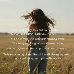 I've got the wind at my back and my foot to the floor I ain't comin' back to you no more I'm sick of your shit and your moaning whine I'm leaving you for good come rain or shine You can cry me a river, cry me a river of tears Yeah, you can cry all you like but it won't change my mind I gotta get away, get you outta my life